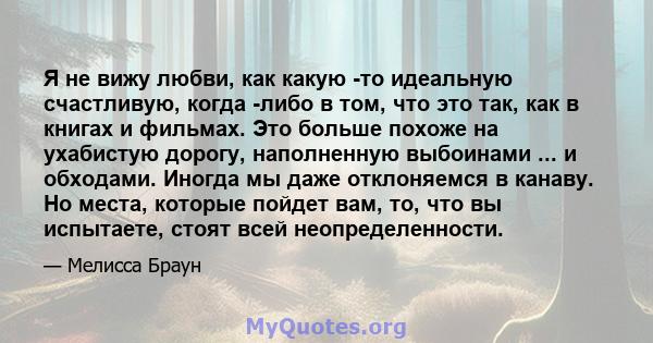 Я не вижу любви, как какую -то идеальную счастливую, когда -либо в том, что это так, как в книгах и фильмах. Это больше похоже на ухабистую дорогу, наполненную выбоинами ... и обходами. Иногда мы даже отклоняемся в