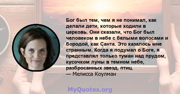 Бог был тем, чем я не понимал, как делали дети, которые ходили в церковь. Они сказали, что Бог был человеком в небе с белыми волосами и бородой, как Санта. Это казалось мне странным. Когда я подумал о Боге, я