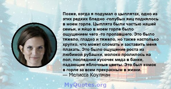 Позже, когда я подумал о цыплятах, одно из этих редких бледно -голубых яиц поднялось в моем горле. Цыплята были частью нашей семьи, и яйцо в моем горле было ощущением чего -то пропавшего. Это было тяжело, гладко и