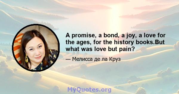 A promise, a bond, a joy, a love for the ages, for the history books.But what was love but pain?