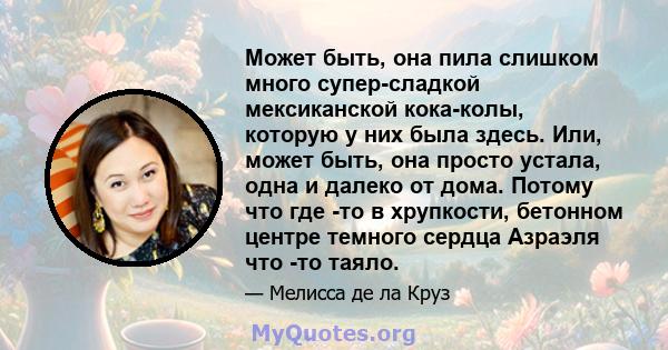 Может быть, она пила слишком много супер-сладкой мексиканской кока-колы, которую у них была здесь. Или, может быть, она просто устала, одна и далеко от дома. Потому что где -то в хрупкости, бетонном центре темного