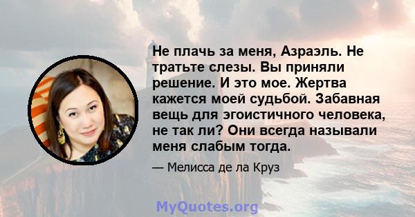 Не плачь за меня, Азраэль. Не тратьте слезы. Вы приняли решение. И это мое. Жертва кажется моей судьбой. Забавная вещь для эгоистичного человека, не так ли? Они всегда называли меня слабым тогда.