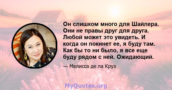 Он слишком много для Шайлера. Они не правы друг для друга. Любой может это увидеть. И когда он покинет ее, я буду там. Как бы то ни было, я все еще буду рядом с ней. Ожидающий.