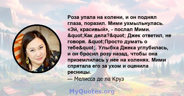 Роза упала на колени, и он поднял глаза, поразил. Мими ухмыльнулась. «Эй, красивый», - послал Мими. "Как дела?" Джек ответил, не говоря. "Просто думать о тебе". Улыбка Джека углубилась, и он бросил