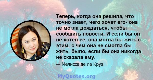 Теперь, когда она решила, что точно знает, чего хочет его- она ​​не могла дождаться, чтобы сообщить новости. И если бы он не хотел ее, она могла бы жить с этим, с чем она не смогла бы жить, было, если бы она никогда не