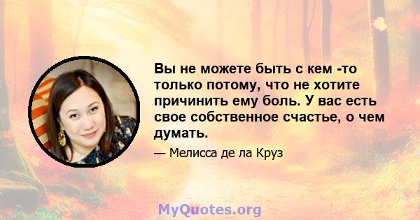 Вы не можете быть с кем -то только потому, что не хотите причинить ему боль. У вас есть свое собственное счастье, о чем думать.