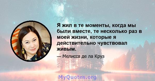 Я жил в те моменты, когда мы были вместе, те несколько раз в моей жизни, которые я действительно чувствовал живым.