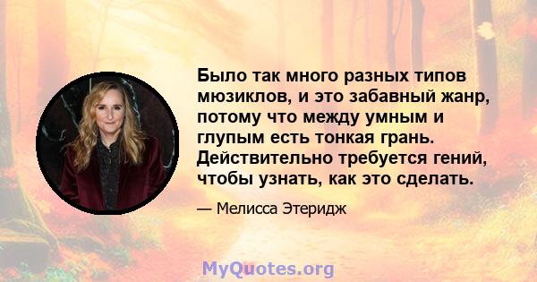 Было так много разных типов мюзиклов, и это забавный жанр, потому что между умным и глупым есть тонкая грань. Действительно требуется гений, чтобы узнать, как это сделать.