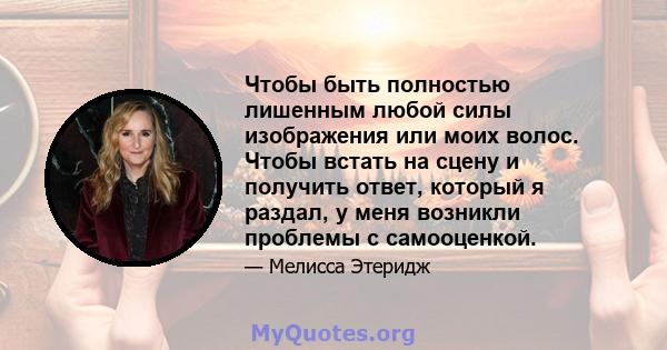 Чтобы быть полностью лишенным любой силы изображения или моих волос. Чтобы встать на сцену и получить ответ, который я раздал, у меня возникли проблемы с самооценкой.