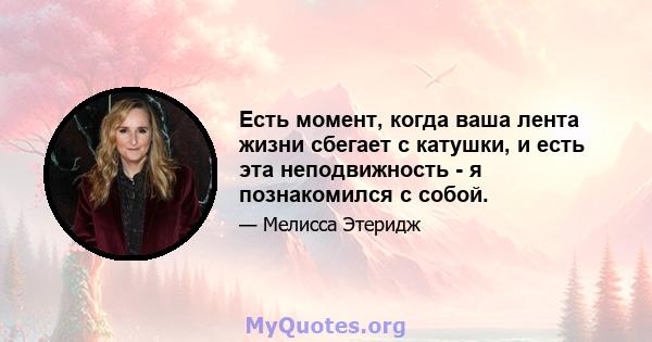 Есть момент, когда ваша лента жизни сбегает с катушки, и есть эта неподвижность - я познакомился с собой.