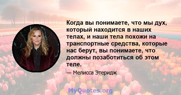 Когда вы понимаете, что мы дух, который находится в наших телах, и наши тела похожи на транспортные средства, которые нас берут, вы понимаете, что должны позаботиться об этом теле.