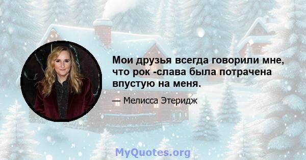 Мои друзья всегда говорили мне, что рок -слава была потрачена впустую на меня.