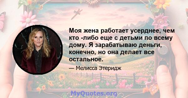 Моя жена работает усерднее, чем кто -либо еще с детьми по всему дому. Я зарабатываю деньги, конечно, но она делает все остальное.