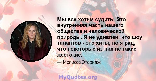 Мы все хотим судить; Это внутренняя часть нашего общества и человеческой природы. Я не удивлен, что шоу талантов - это хиты, но я рад, что некоторые из них не такие жестокие.