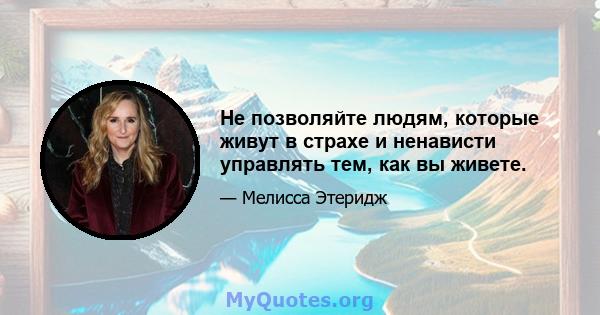 Не позволяйте людям, которые живут в страхе и ненависти управлять тем, как вы живете.