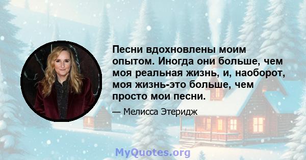 Песни вдохновлены моим опытом. Иногда они больше, чем моя реальная жизнь, и, наоборот, моя жизнь-это больше, чем просто мои песни.