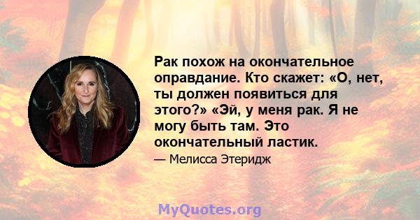 Рак похож на окончательное оправдание. Кто скажет: «О, нет, ты должен появиться для этого?» «Эй, у меня рак. Я не могу быть там. Это окончательный ластик.