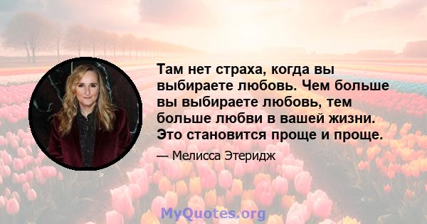 Там нет страха, когда вы выбираете любовь. Чем больше вы выбираете любовь, тем больше любви в вашей жизни. Это становится проще и проще.