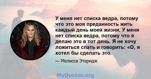 У меня нет списка ведра, потому что это моя преданность жить каждый день моей жизни. У меня нет списка ведра, потому что я делаю это в тот день. Я не хочу ложиться спать и говорить: «О, я хотел бы сделать это.