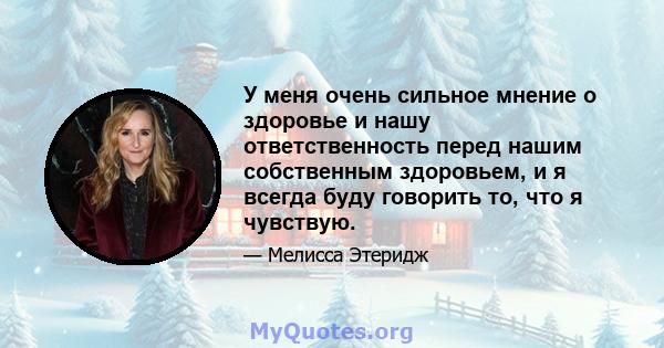 У меня очень сильное мнение о здоровье и нашу ответственность перед нашим собственным здоровьем, и я всегда буду говорить то, что я чувствую.