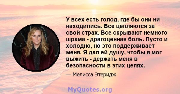 У всех есть голод, где бы они ни находились. Все цепляются за свой страх. Все скрывают немного шрама - драгоценная боль. Пусто и холодно, но это поддерживает меня. Я дал ей душу, чтобы я мог выжить - держать меня в