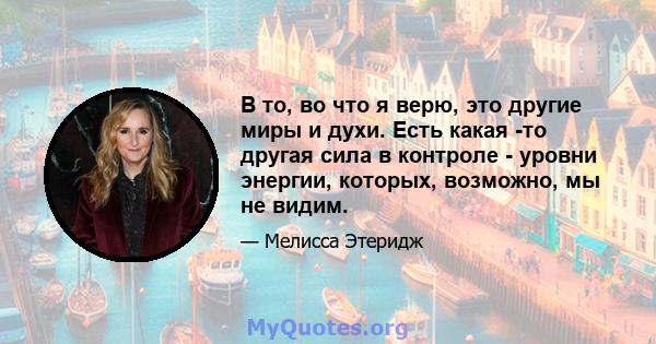 В то, во что я верю, это другие миры и духи. Есть какая -то другая сила в контроле - уровни энергии, которых, возможно, мы не видим.