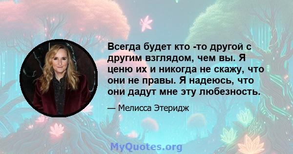 Всегда будет кто -то другой с другим взглядом, чем вы. Я ценю их и никогда не скажу, что они не правы. Я надеюсь, что они дадут мне эту любезность.