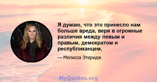 Я думаю, что это принесло нам больше вреда, веря в огромные различия между левым и правым, демократом и республиканцем.