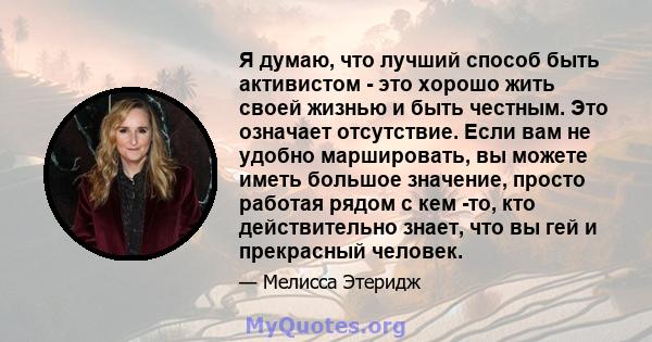 Я думаю, что лучший способ быть активистом - это хорошо жить своей жизнью и быть честным. Это означает отсутствие. Если вам не удобно маршировать, вы можете иметь большое значение, просто работая рядом с кем -то, кто