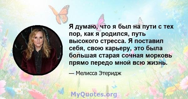 Я думаю, что я был на пути с тех пор, как я родился, путь высокого стресса. Я поставил себя, свою карьеру, это была большая старая сочная морковь прямо передо мной всю жизнь.