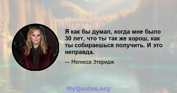 Я как бы думал, когда мне было 30 лет, что ты так же хорош, как ты собираешься получить. И это неправда.