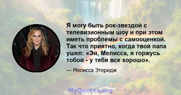 Я могу быть рок-звездой с телевизионным шоу и при этом иметь проблемы с самооценкой. Так что приятно, когда твой папа ушел: «Эй, Мелисса, я горжусь тобой - у тебя все хорошо».