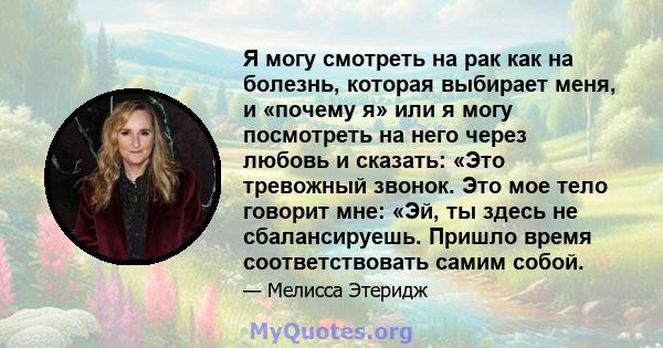 Я могу смотреть на рак как на болезнь, которая выбирает меня, и «почему я» или я могу посмотреть на него через любовь и сказать: «Это тревожный звонок. Это мое тело говорит мне: «Эй, ты здесь не сбалансируешь. Пришло