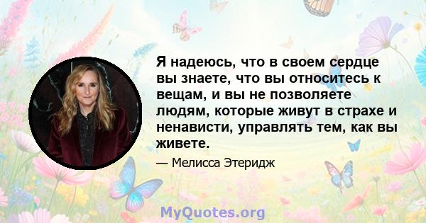 Я надеюсь, что в своем сердце вы знаете, что вы относитесь к вещам, и вы не позволяете людям, которые живут в страхе и ненависти, управлять тем, как вы живете.