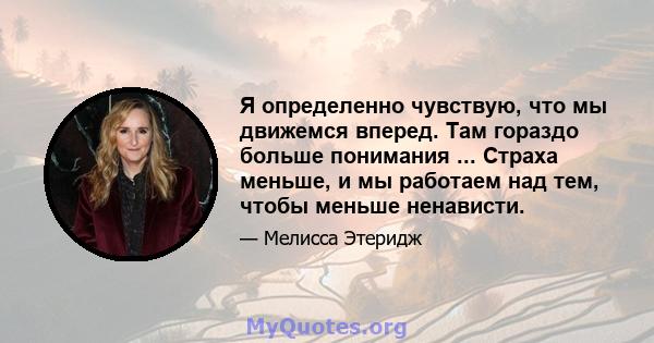 Я определенно чувствую, что мы движемся вперед. Там гораздо больше понимания ... Страха меньше, и мы работаем над тем, чтобы меньше ненависти.