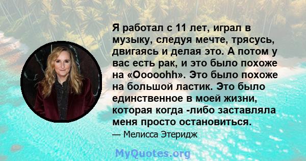 Я работал с 11 лет, играл в музыку, следуя мечте, трясусь, двигаясь и делая это. А потом у вас есть рак, и это было похоже на «Ooooohh». Это было похоже на большой ластик. Это было единственное в моей жизни, которая