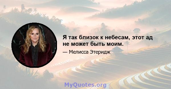 Я так близок к небесам, этот ад не может быть моим.