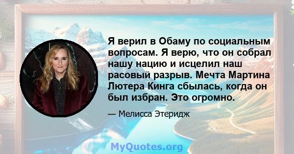 Я верил в Обаму по социальным вопросам. Я верю, что он собрал нашу нацию и исцелил наш расовый разрыв. Мечта Мартина Лютера Кинга сбылась, когда он был избран. Это огромно.