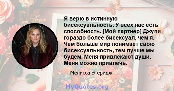 Я верю в истинную бисексуальность. У всех нас есть способность. [Мой партнер] Джули гораздо более бисексуал, чем я. Чем больше мир понимает свою бисексуальность, тем лучше мы будем. Меня привлекают души. Меня можно