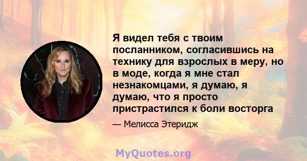 Я видел тебя с твоим посланником, согласившись на технику для взрослых в меру, но в моде, когда я мне стал незнакомцами, я думаю, я думаю, что я просто пристрастился к боли восторга