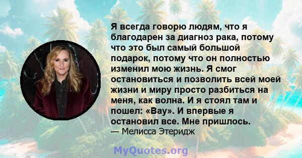 Я всегда говорю людям, что я благодарен за диагноз рака, потому что это был самый большой подарок, потому что он полностью изменил мою жизнь. Я смог остановиться и позволить всей моей жизни и миру просто разбиться на