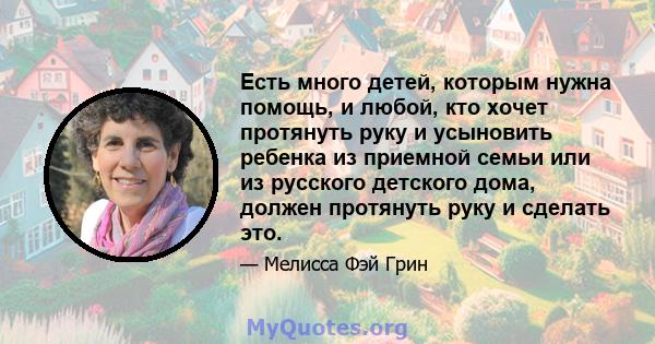 Есть много детей, которым нужна помощь, и любой, кто хочет протянуть руку и усыновить ребенка из приемной семьи или из русского детского дома, должен протянуть руку и сделать это.