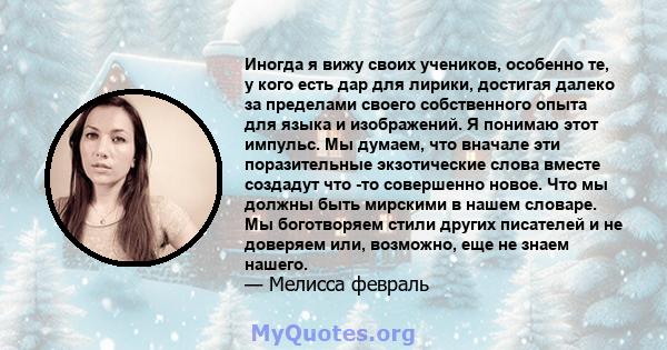 Иногда я вижу своих учеников, особенно те, у кого есть дар для лирики, достигая далеко за пределами своего собственного опыта для языка и изображений. Я понимаю этот импульс. Мы думаем, что вначале эти поразительные