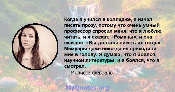 Когда я учился в колледже, я начал писать прозу, потому что очень умный профессор спросил меня, что я люблю читать, и я сказал: «Романы», и она сказала: «Вы должны писать их тогда». Мемуары даже никогда не приходили мне 