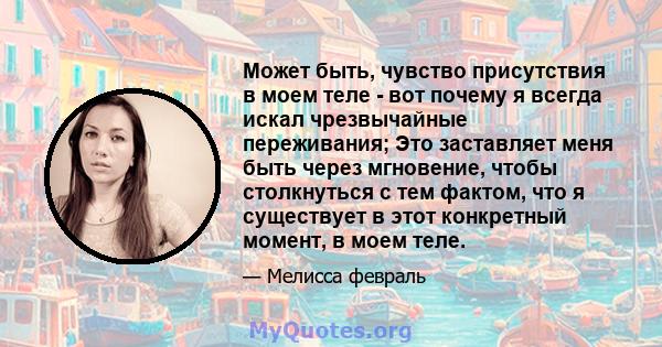 Может быть, чувство присутствия в моем теле - вот почему я всегда искал чрезвычайные переживания; Это заставляет меня быть через мгновение, чтобы столкнуться с тем фактом, что я существует в этот конкретный момент, в