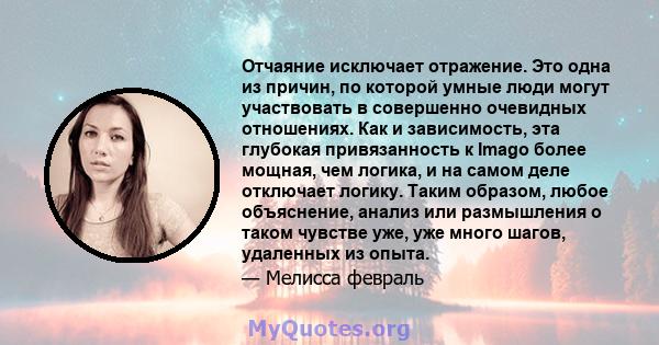 Отчаяние исключает отражение. Это одна из причин, по которой умные люди могут участвовать в совершенно очевидных отношениях. Как и зависимость, эта глубокая привязанность к Imago более мощная, чем логика, и на самом