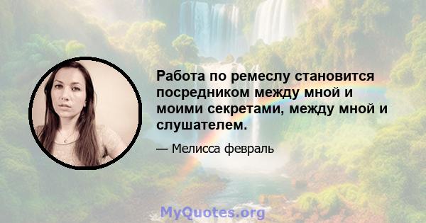 Работа по ремеслу становится посредником между мной и моими секретами, между мной и слушателем.