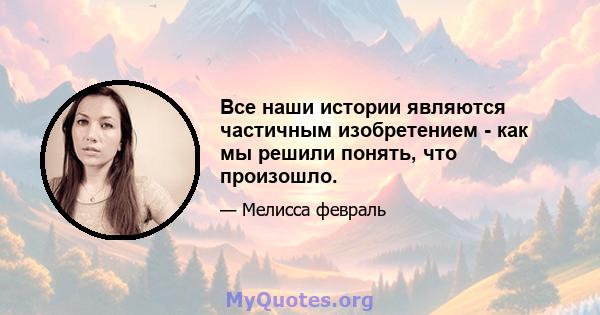 Все наши истории являются частичным изобретением - как мы решили понять, что произошло.