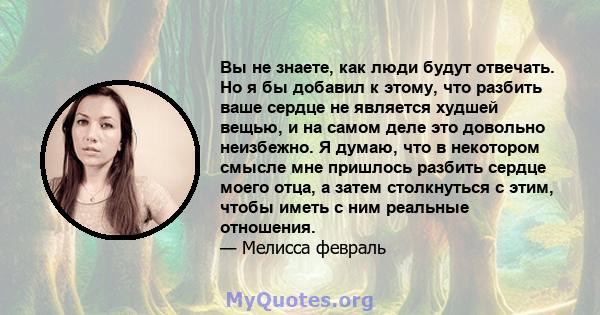 Вы не знаете, как люди будут отвечать. Но я бы добавил к этому, что разбить ваше сердце не является худшей вещью, и на самом деле это довольно неизбежно. Я думаю, что в некотором смысле мне пришлось разбить сердце моего 