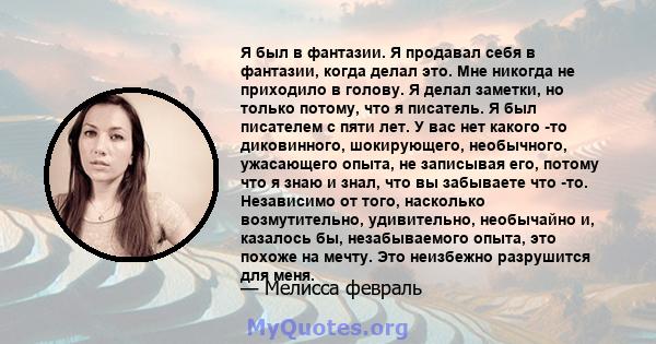 Я был в фантазии. Я продавал себя в фантазии, когда делал это. Мне никогда не приходило в голову. Я делал заметки, но только потому, что я писатель. Я был писателем с пяти лет. У вас нет какого -то диковинного,